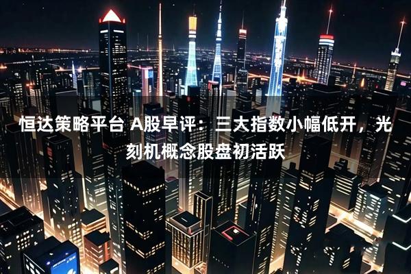 恒达策略平台 A股早评：三大指数小幅低开，光刻机概念股盘初活跃