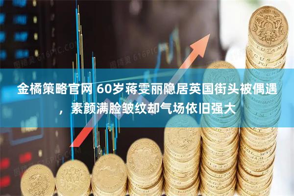 金橘策略官网 60岁蒋雯丽隐居英国街头被偶遇，素颜满脸皱纹却气场依旧强大