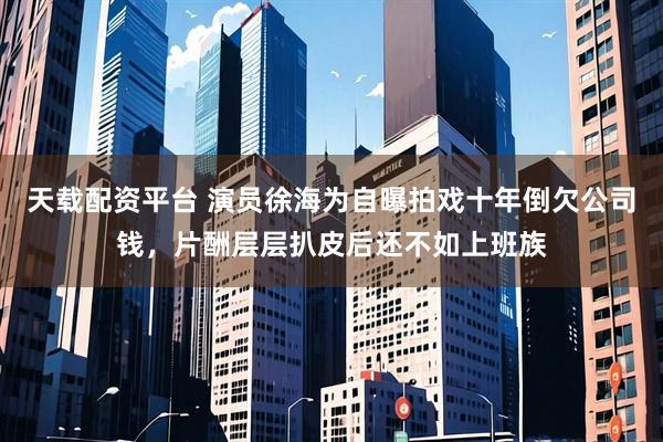 天载配资平台 演员徐海为自曝拍戏十年倒欠公司钱，片酬层层扒皮后还不如上班族