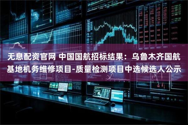 无息配资官网 中国国航招标结果：乌鲁木齐国航基地机务维修项目-质量检测项目中选候选人公示