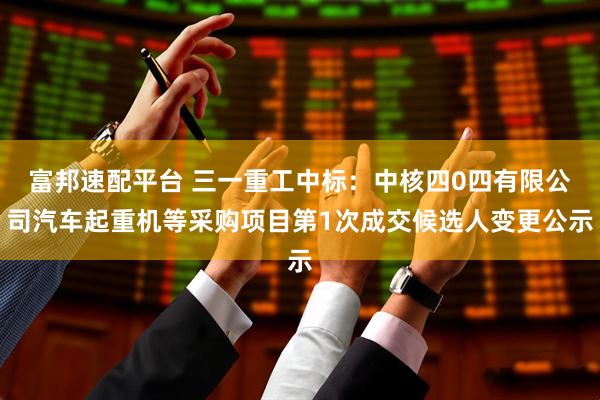 富邦速配平台 三一重工中标：中核四0四有限公司汽车起重机等采购项目第1次成交候选人变更公示