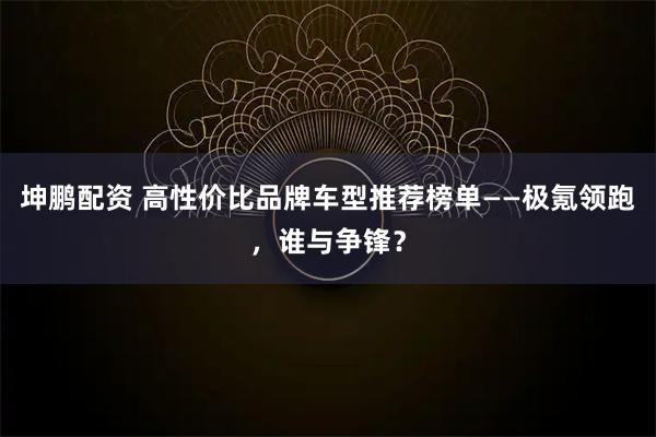 坤鹏配资 高性价比品牌车型推荐榜单——极氪领跑，谁与争锋？