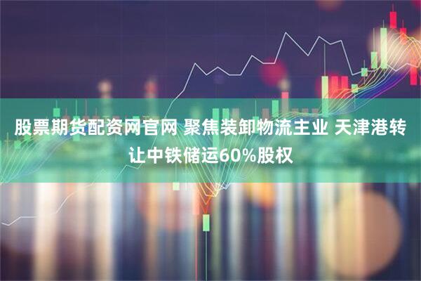 股票期货配资网官网 聚焦装卸物流主业 天津港转让中铁储运60%股权