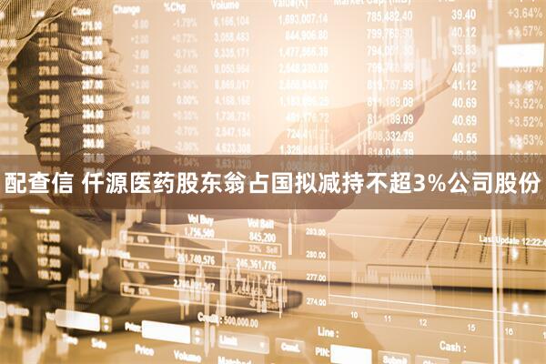 配查信 仟源医药股东翁占国拟减持不超3%公司股份