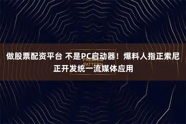 做股票配资平台 不是PC启动器！爆料人指正索尼正开发统一流媒体应用