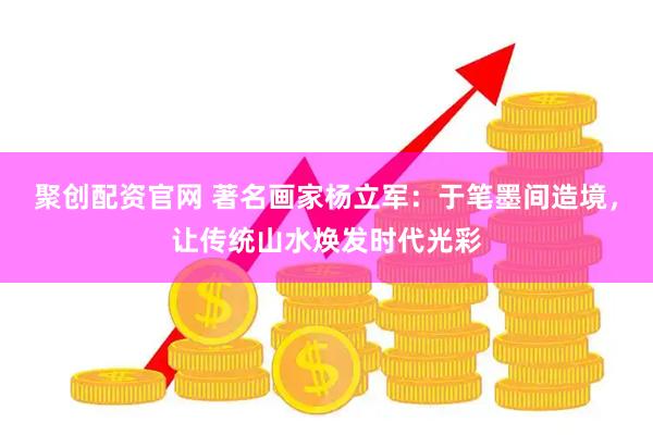 聚创配资官网 著名画家杨立军：于笔墨间造境，让传统山水焕发时代光彩