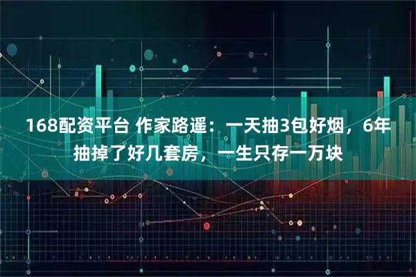 168配资平台 作家路遥：一天抽3包好烟，6年抽掉了好几套房，一生只存一万块