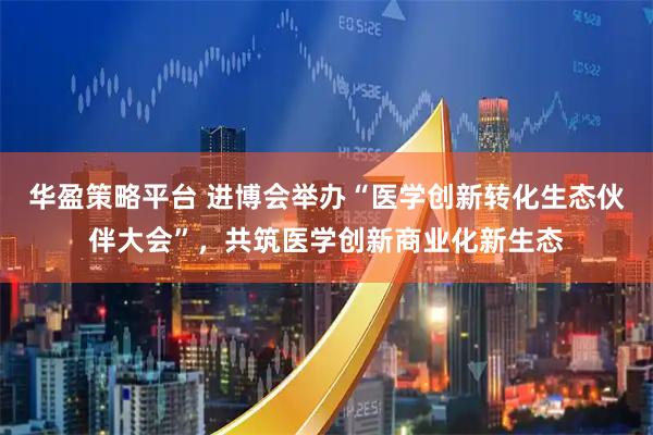 华盈策略平台 进博会举办“医学创新转化生态伙伴大会”，共筑医学创新商业化新生态