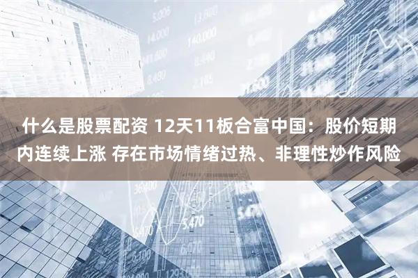 什么是股票配资 12天11板合富中国：股价短期内连续上涨 存在市场情绪过热、非理性炒作风险