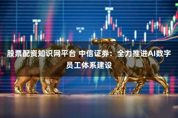 股票配资知识网平台 中信证券：全力推进AI数字员工体系建设