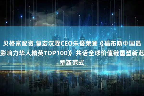 贝格富配资 复宏汉霖CEO朱俊荣登《福布斯中国最具影响力华人精英TOP100》 共话全球价值链重塑新范式
