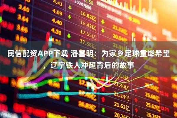 民信配资APP下载 潘喜明：为家乡足球重燃希望，辽宁铁人冲超背后的故事