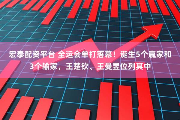 宏泰配资平台 全运会单打落幕！诞生5个赢家和3个输家，王楚钦、王曼昱位列其中