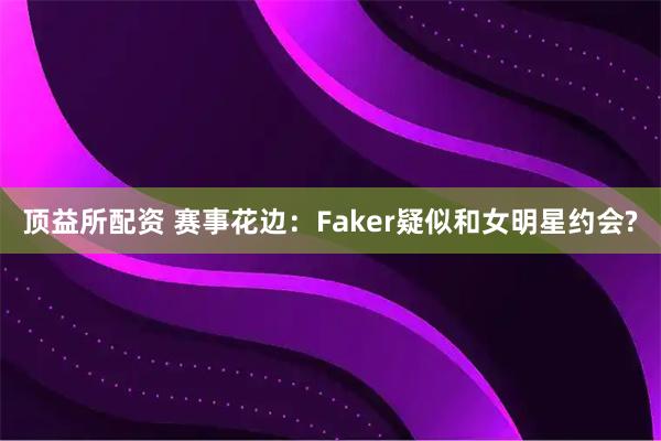 顶益所配资 赛事花边：Faker疑似和女明星约会?