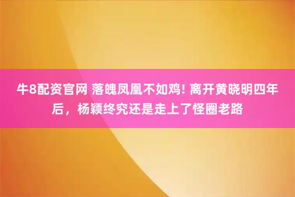 牛8配资官网 落魄凤凰不如鸡! 离开黄晓明四年后，杨颖终究还是走上了怪圈老路