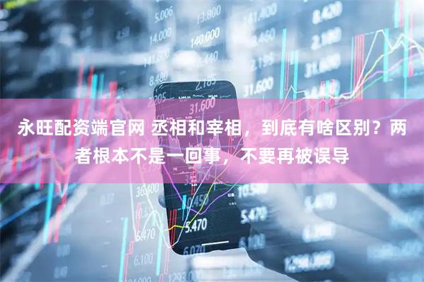 永旺配资端官网 丞相和宰相，到底有啥区别？两者根本不是一回事，不要再被误导