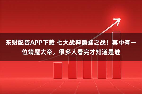 东财配资APP下载 七大战神巅峰之战！其中有一位靖魔大帝，很多人看完才知道是谁