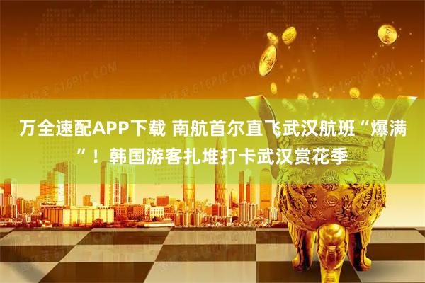 万全速配APP下载 南航首尔直飞武汉航班“爆满”！韩国游客扎堆打卡武汉赏花季