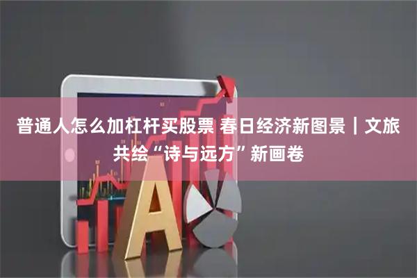 普通人怎么加杠杆买股票 春日经济新图景｜文旅共绘“诗与远方”新画卷