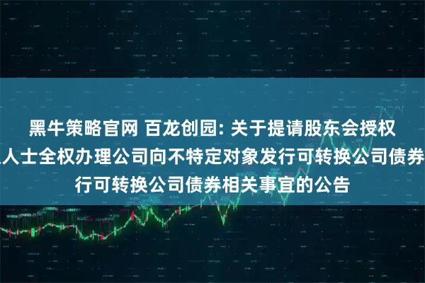 黑牛策略官网 百龙创园: 关于提请股东会授权董事会及其授权人士全权办理公司向不特定对象发行可转换公司债券相关事宜的公告