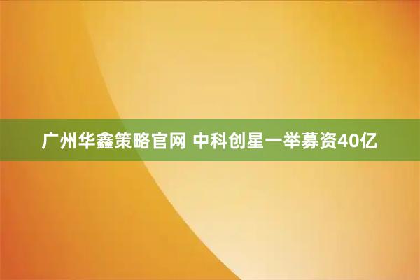 广州华鑫策略官网 中科创星一举募资40亿