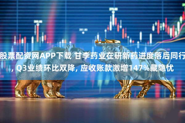 股票配资网APP下载 甘李药业在研新药进度落后同行, Q3业绩环比双降, 应收账款激增147%藏隐忧