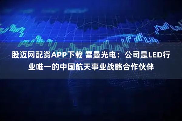 股迈网配资APP下载 雷曼光电：公司是LED行业唯一的中国航天事业战略合作伙伴