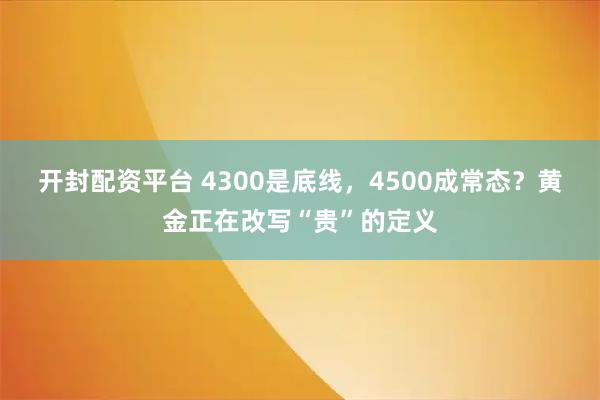 开封配资平台 4300是底线，4500成常态？黄金正在改写“贵”的定义