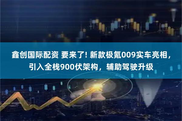 鑫创国际配资 要来了! 新款极氪009实车亮相，引入全栈900伏架构，辅助驾驶升级