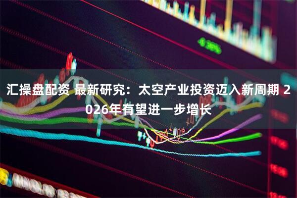 汇操盘配资 最新研究：太空产业投资迈入新周期 2026年有望进一步增长
