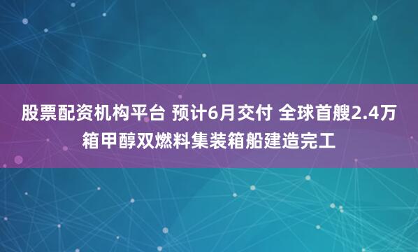 股票配资机构平台 预计6月交付 全球首艘2.4万箱甲醇双燃料集装箱船建造完工