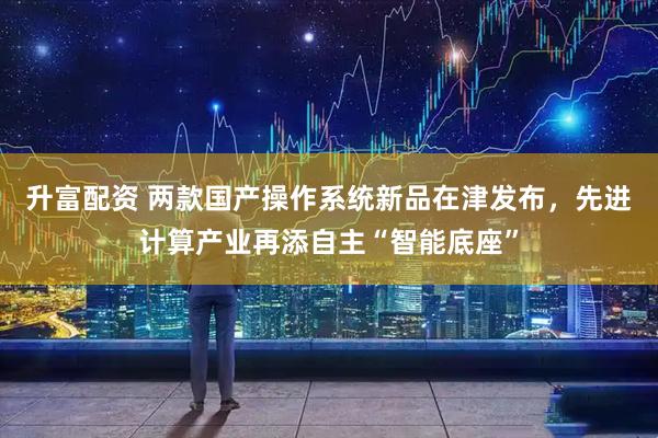 升富配资 两款国产操作系统新品在津发布，先进计算产业再添自主“智能底座”