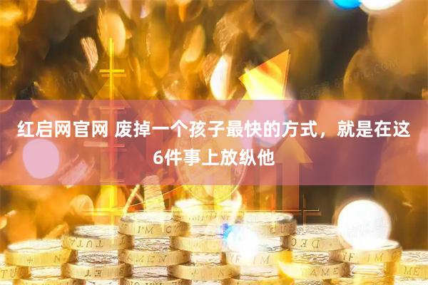 红启网官网 废掉一个孩子最快的方式，就是在这6件事上放纵他