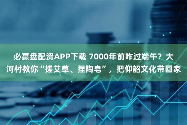 必赢盘配资APP下载 7000年前咋过端午？大河村教你“搓艾草、捏陶皂”，把仰韶文化带回家
