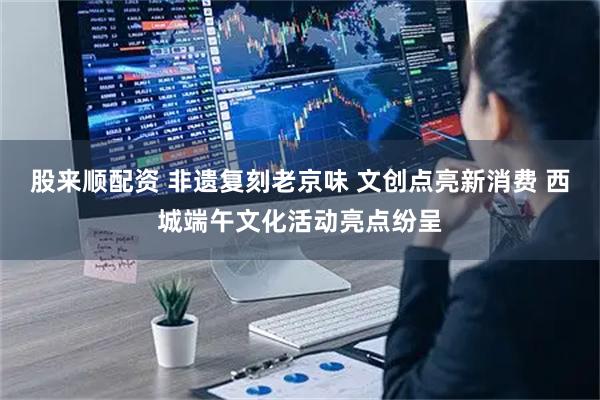 股来顺配资 非遗复刻老京味 文创点亮新消费 西城端午文化活动亮点纷呈