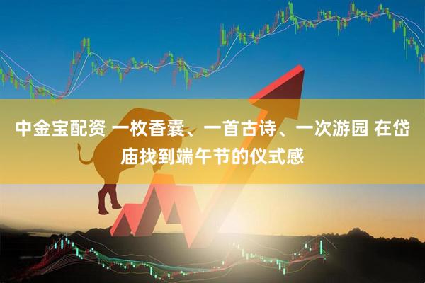 中金宝配资 一枚香囊、一首古诗、一次游园 在岱庙找到端午节的仪式感