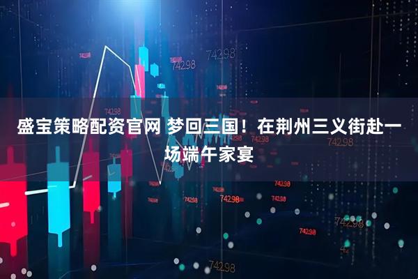 盛宝策略配资官网 梦回三国！在荆州三义街赴一场端午家宴