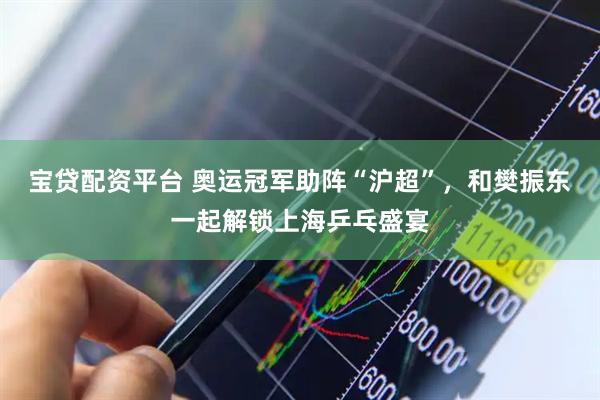 宝贷配资平台 奥运冠军助阵“沪超”，和樊振东一起解锁上海乒乓盛宴
