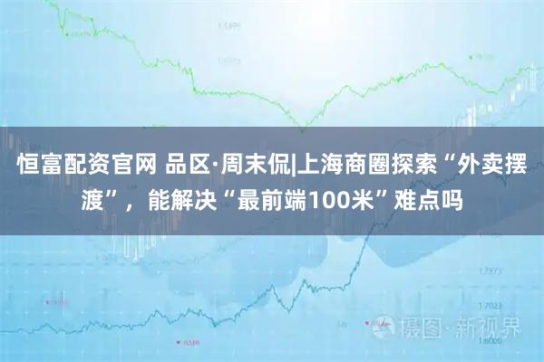 恒富配资官网 品区·周末侃|上海商圈探索“外卖摆渡”,能解决“最前端100米”难点吗